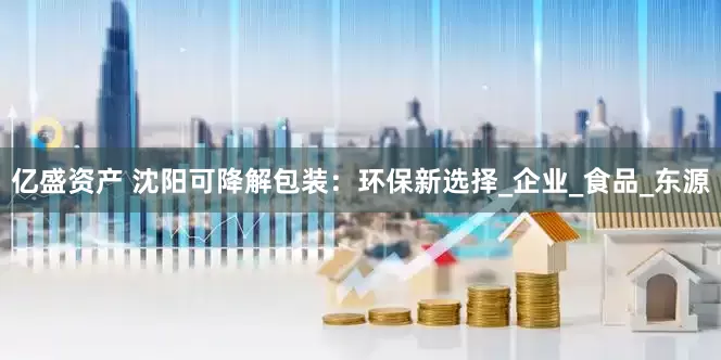 亿盛资产 沈阳可降解包装：环保新选择_企业_食品_东源