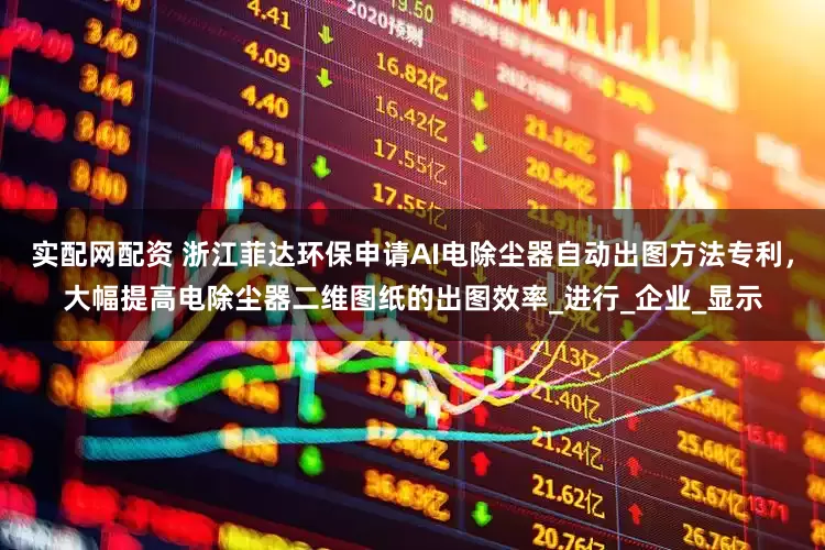 实配网配资 浙江菲达环保申请AI电除尘器自动出图方法专利，大幅提高电除尘器二维图纸的出图效率_进行_企业_显示