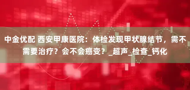 中金优配 西安甲康医院：体检发现甲状腺结节，需不需要治疗？会不会癌变？_超声_检查_钙化