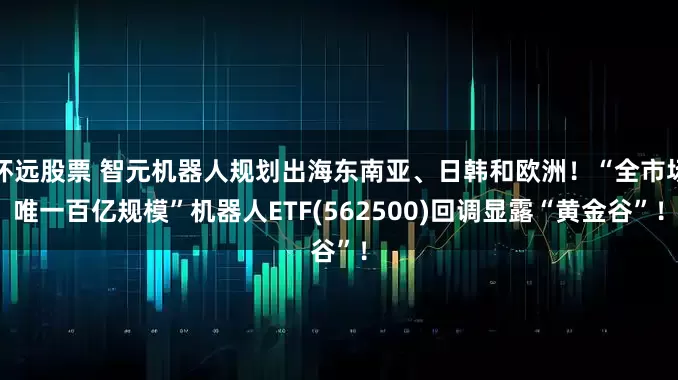 怀远股票 智元机器人规划出海东南亚、日韩和欧洲！“全市场唯一百亿规模”机器人ETF(562500)回调显露“黄金谷”！