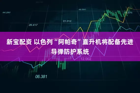 新宝配资 以色列“阿帕奇”直升机将配备先进导弹防护系统