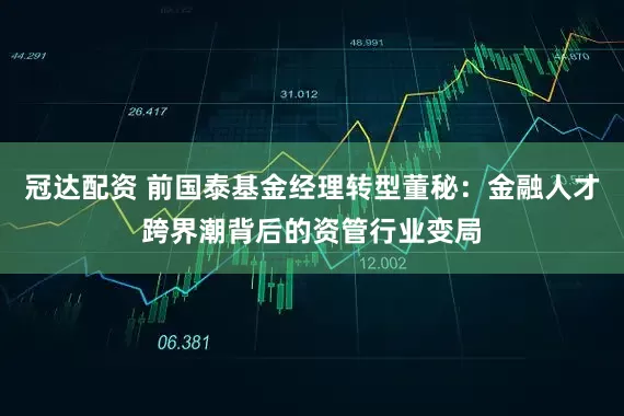 冠达配资 前国泰基金经理转型董秘：金融人才跨界潮背后的资管行业变局