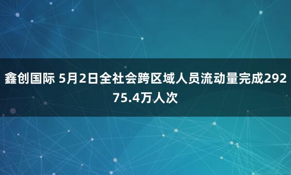 鑫创国际 5月2日全社会跨区域人员流动量完成29275.4万人次