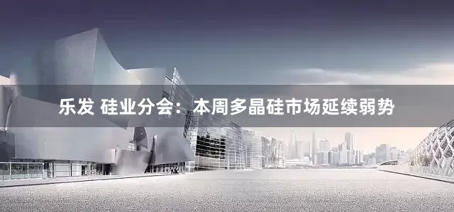 乐发 硅业分会：本周多晶硅市场延续弱势
