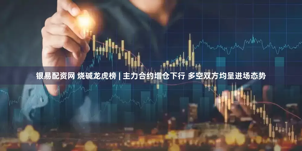 银易配资网 烧碱龙虎榜 | 主力合约增仓下行 多空双方均呈进场态势