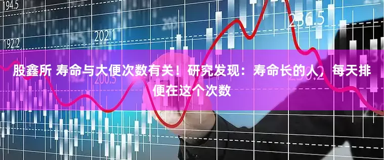 股鑫所 寿命与大便次数有关！研究发现：寿命长的人，每天排便在这个次数